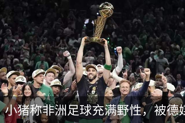 小猪称非洲足球充满野性，被德媒批：骨子里的种族歧视和刻板印象