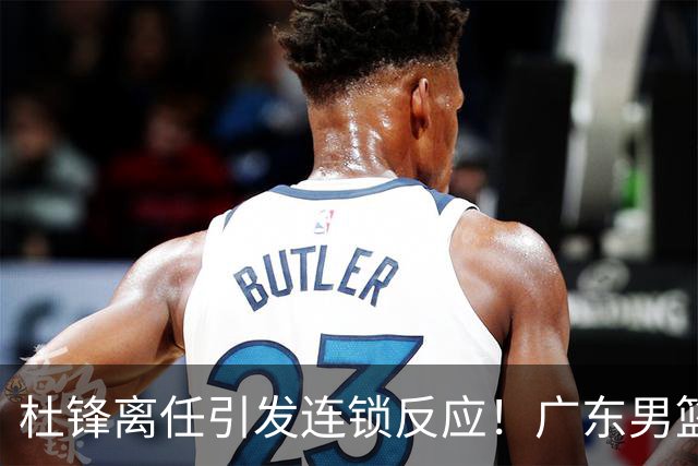 杜锋离任引发连锁反应！广东男篮两名球员有望留队，五位球员或将离队失业