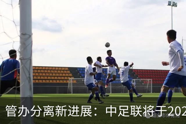 管办分离新进展：中足联将于2025年春节前后成立