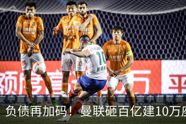 负债再加码！曼联砸百亿建10万座超级球场，只为持续补强一线队